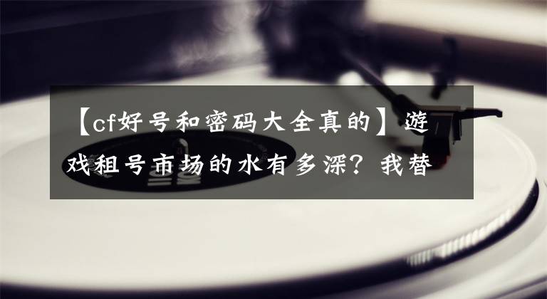 【cf好号和密码大全真的】游戏租号市场的水有多深？我替你们亲自试了试水