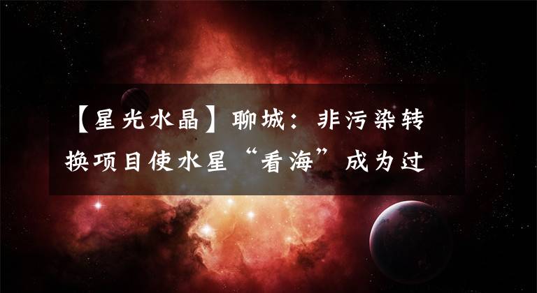 【星光水晶】聊城：非污染转换项目使水星“看海”成为过去