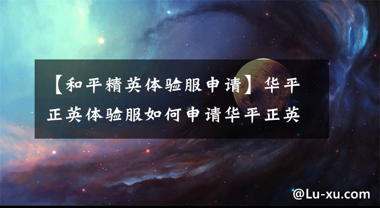 【和平精英体验服申请】华平正英体验服如何申请华平正英体验服资格攻略