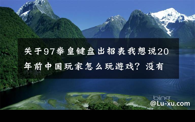 关于97拳皇键盘出招表我想说20年前中国玩家怎么玩游戏？没有网络就只能手写攻略，官方都服了