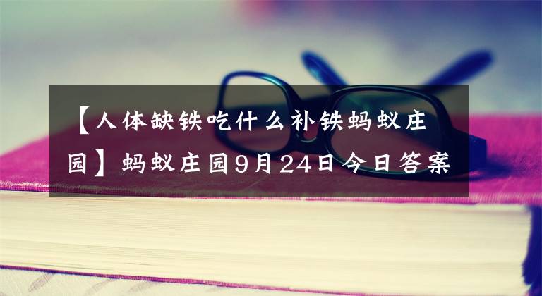 【人体缺铁吃什么补铁蚂蚁庄园】蚂蚁庄园9月24日今日答案 万里长城是成语吗！支付宝蚂蚁庄园小课堂答案