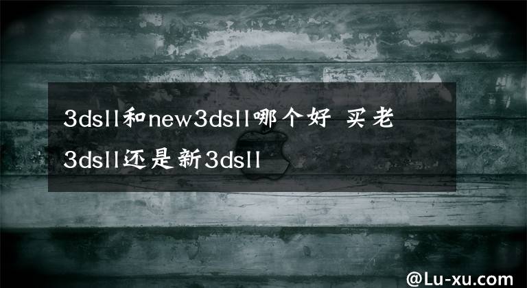 3dsll和new3dsll哪个好 买老3dsll还是新3dsll