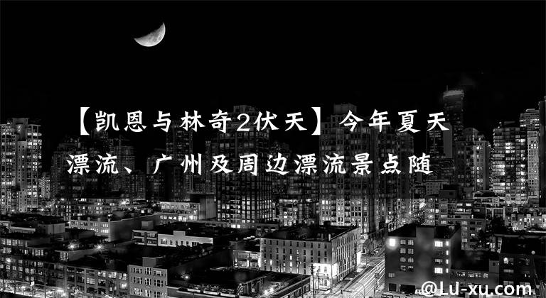 【凯恩与林奇2伏天】今年夏天漂流、广州及周边漂流景点随意你的波浪，让你在清爽的刺激下去，就离开！