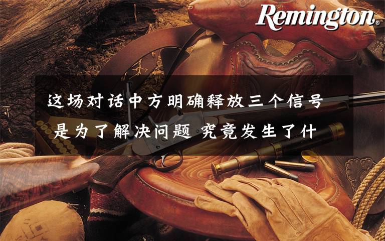 这场对话中方明确释放三个信号 是为了解决问题 究竟发生了什么?
