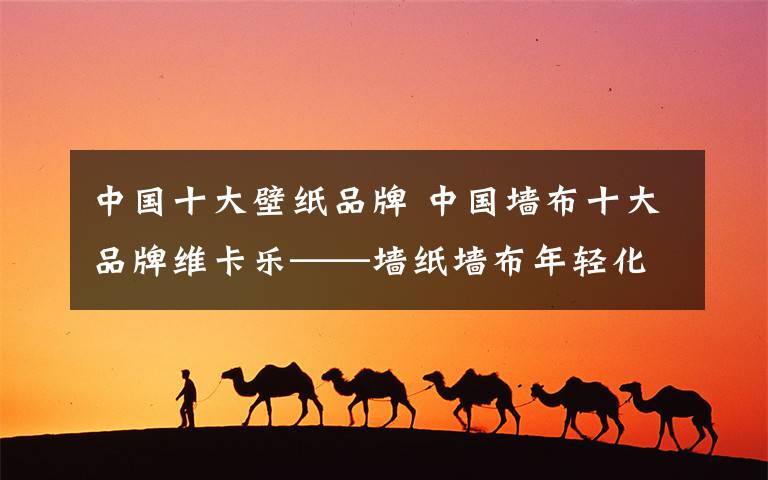 中国十大壁纸品牌 中国墙布十大品牌维卡乐——墙纸墙布年轻化
