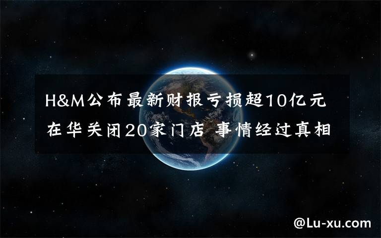 H&M公布最新财报亏损超10亿元 在华关闭20家门店 事情经过真相揭秘！