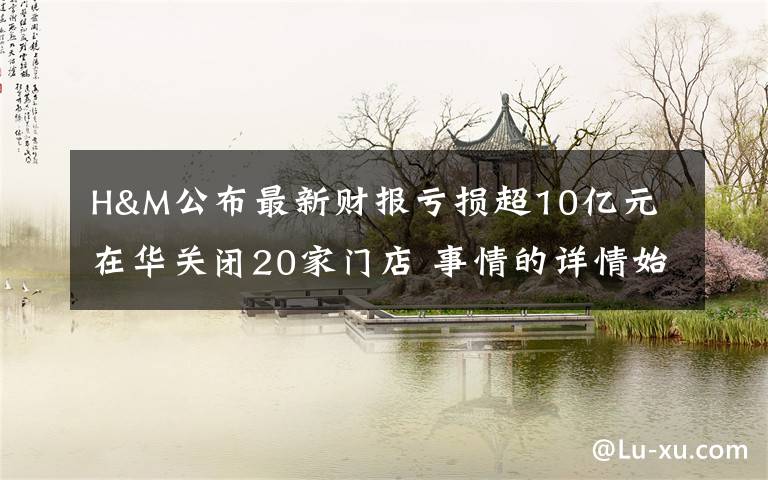 H&M公布最新财报亏损超10亿元 在华关闭20家门店 事情的详情始末是怎么样了！