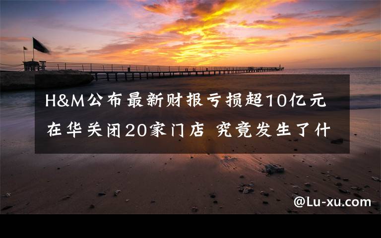 H&M公布最新财报亏损超10亿元 在华关闭20家门店 究竟发生了什么?
