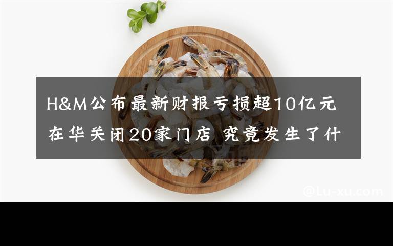 H&M公布最新财报亏损超10亿元 在华关闭20家门店 究竟发生了什么?