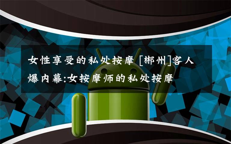 女性享受的私处按摩 [郴州]客人爆内幕:女按摩师的私处按摩