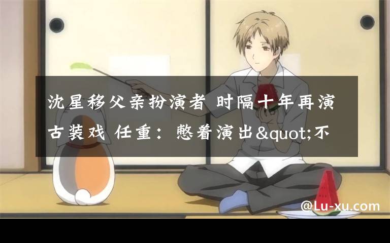 沈星移父亲扮演者 时隔十年再演古装戏 任重：憋着演出"不适感"