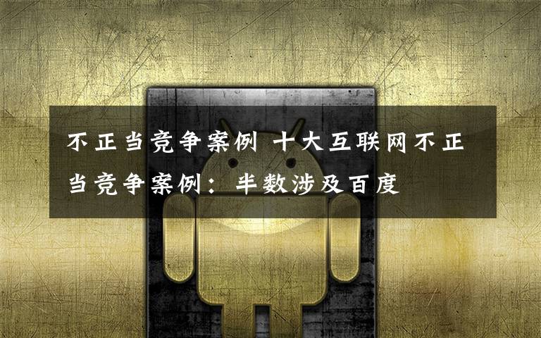 不正当竞争案例 十大互联网不正当竞争案例：半数涉及百度