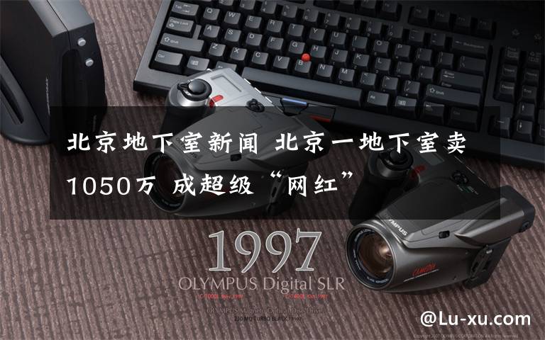 北京地下室新闻 北京一地下室卖1050万 成超级“网红”