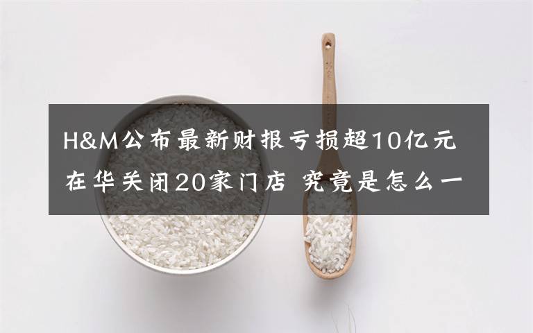 H&M公布最新财报亏损超10亿元 在华关闭20家门店 究竟是怎么一回事?