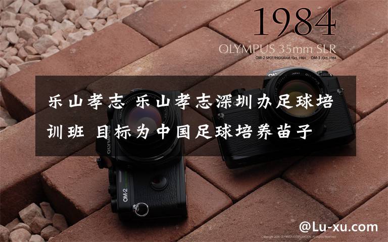乐山孝志 乐山孝志深圳办足球培训班 目标为中国足球培养苗子