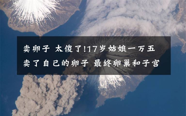 卖卵子 太傻了!17岁姑娘一万五卖了自己的卵子 最终卵巢和子宫都没了!