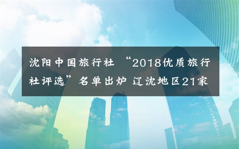 沈阳中国旅行社 “2018优质旅行社评选”名单出炉 辽沈地区21家旅行社获奖