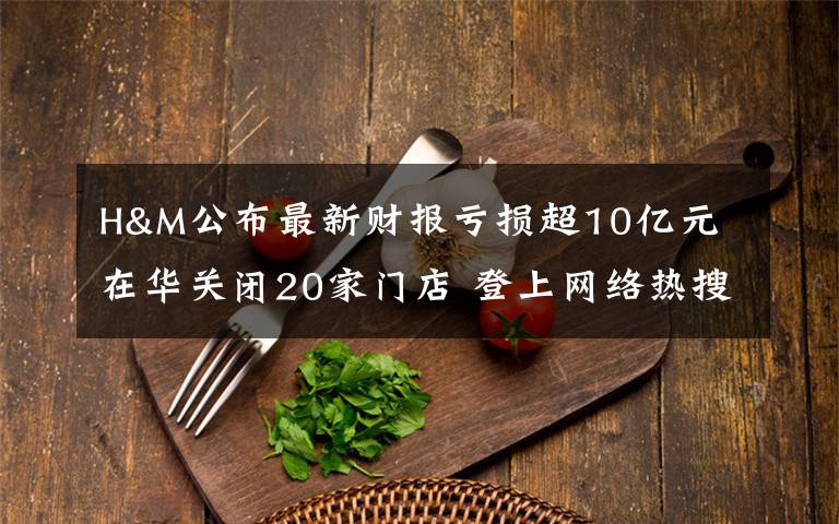 H&M公布最新财报亏损超10亿元 在华关闭20家门店 登上网络热搜了！