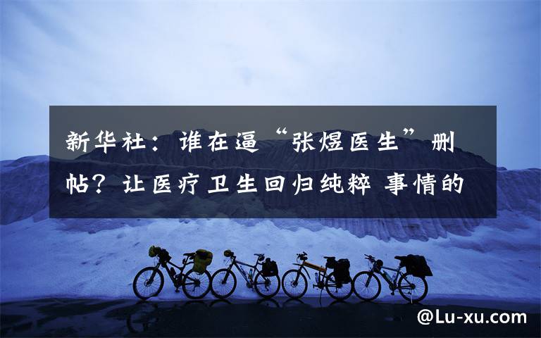新华社：谁在逼“张煜医生”删帖？让医疗卫生回归纯粹 事情的详情始末是怎么样了！