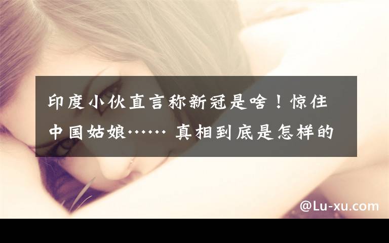 印度小伙直言称新冠是啥！惊住中国姑娘…… 真相到底是怎样的？