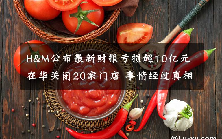 H&M公布最新财报亏损超10亿元 在华关闭20家门店 事情经过真相揭秘！