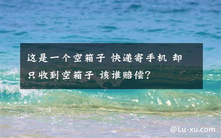 这是一个空箱子 快递寄手机 却只收到空箱子 该谁赔偿？
