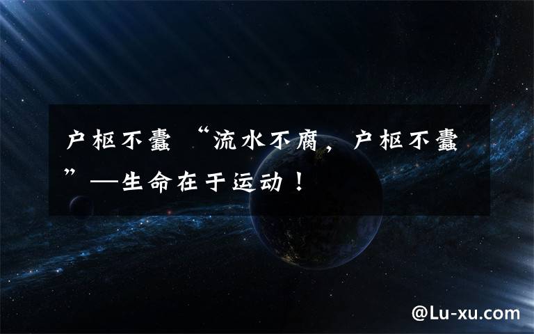 户枢不蠹 “流水不腐，户枢不蠹”—生命在于运动！