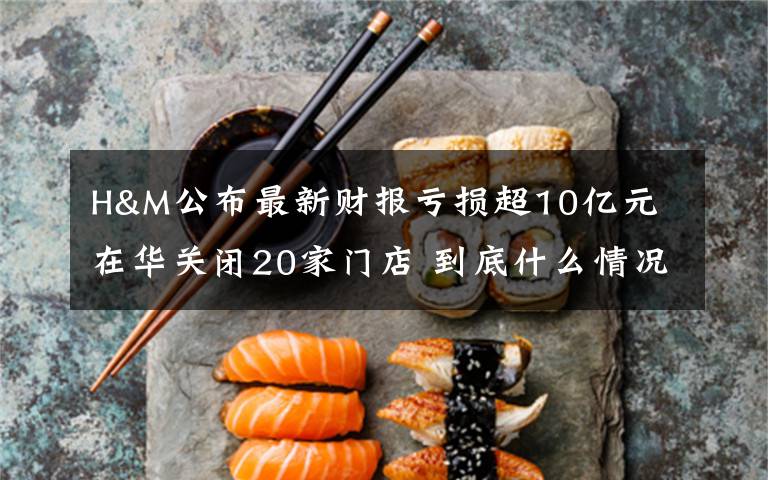 H&M公布最新财报亏损超10亿元 在华关闭20家门店 到底什么情况呢？