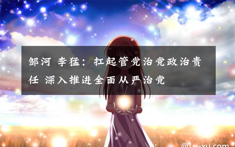 邹河 李猛：扛起管党治党政治责任 深入推进全面从严治党