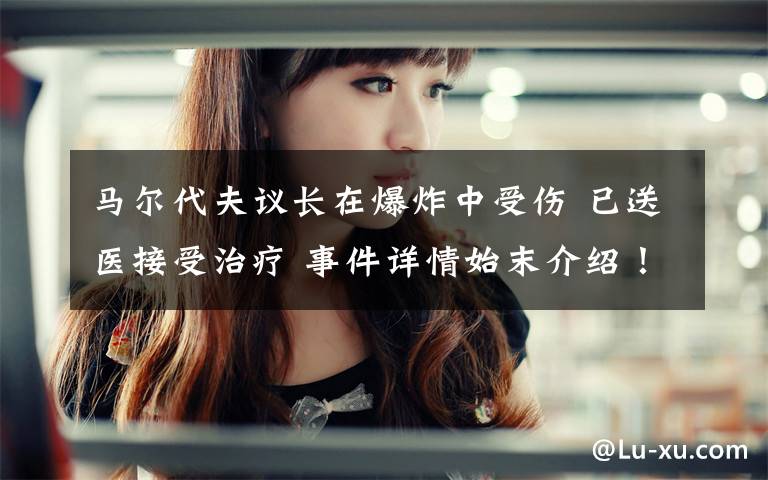 马尔代夫议长在爆炸中受伤 已送医接受治疗 事件详情始末介绍！