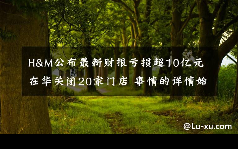H&M公布最新财报亏损超10亿元 在华关闭20家门店 事情的详情始末是怎么样了！