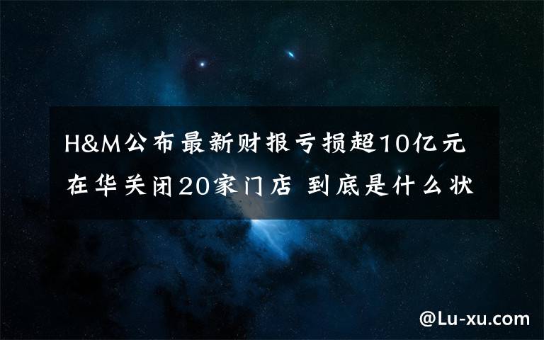 H&M公布最新财报亏损超10亿元 在华关闭20家门店 到底是什么状况？