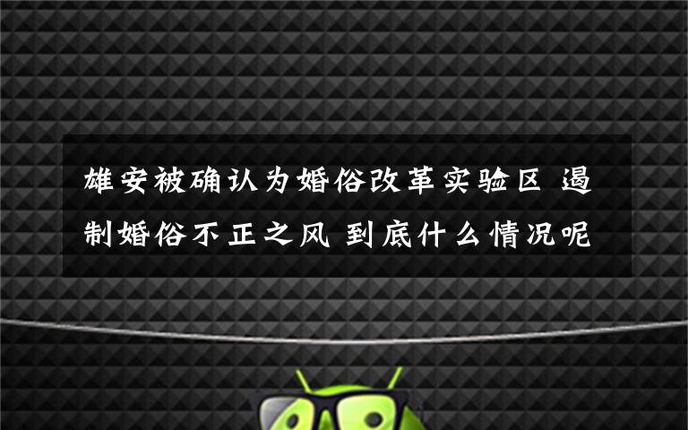 雄安被确认为婚俗改革实验区 遏制婚俗不正之风 到底什么情况呢？