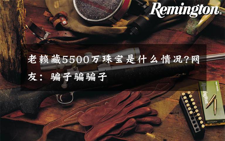 老赖藏5500万珠宝是什么情况?网友：骗子骗骗子