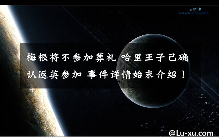 梅根将不参加葬礼 哈里王子已确认返英参加 事件详情始末介绍！