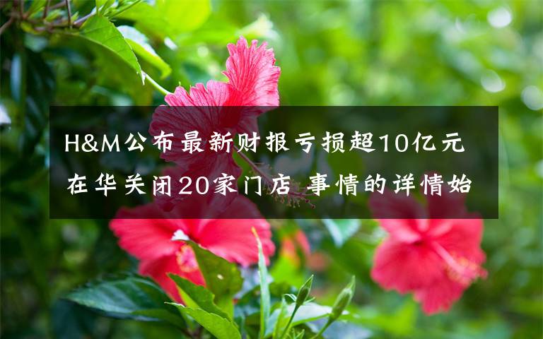 H&M公布最新财报亏损超10亿元 在华关闭20家门店 事情的详情始末是怎么样了！