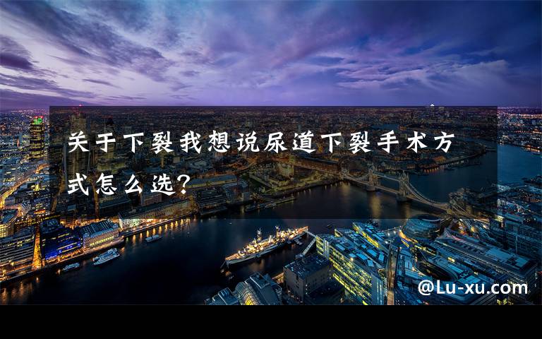 关于下裂我想说尿道下裂手术方式怎么选？