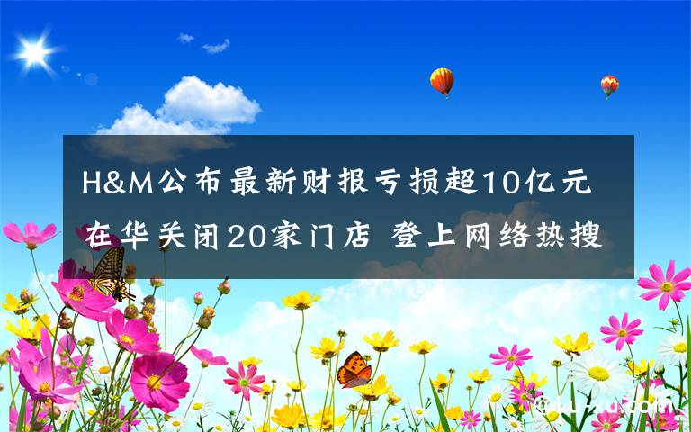 H&M公布最新财报亏损超10亿元 在华关闭20家门店 登上网络热搜了！