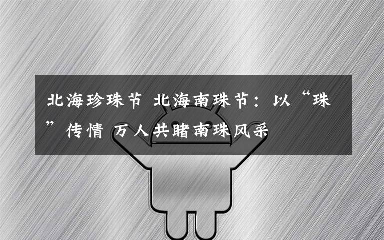 北海珍珠节 北海南珠节：以“珠”传情 万人共睹南珠风采