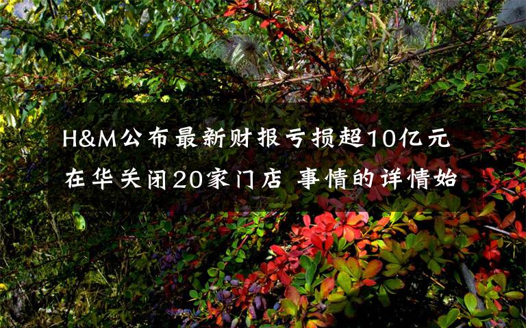 H&M公布最新财报亏损超10亿元 在华关闭20家门店 事情的详情始末是怎么样了！