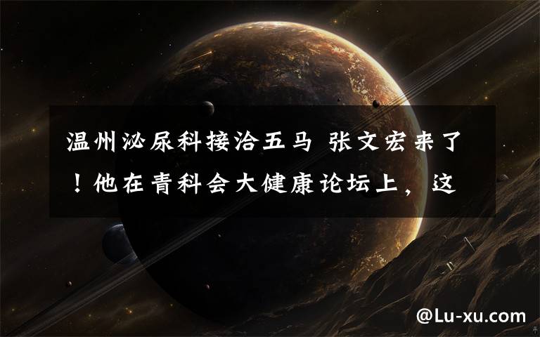 温州泌尿科接洽五马 张文宏来了！他在青科会大健康论坛上，这样说......