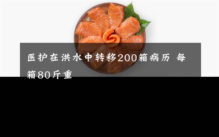医护在洪水中转移200箱病历 每箱80斤重
