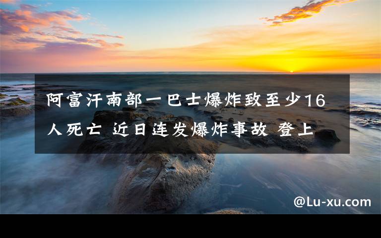 阿富汗南部一巴士爆炸致至少16人死亡 近日连发爆炸事故 登上网络热搜了！