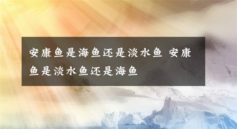 安康鱼是海鱼还是淡水鱼 安康鱼是淡水鱼还是海鱼