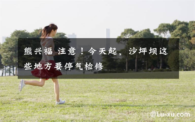 熊兴福 注意！今天起，沙坪坝这些地方要停气检修