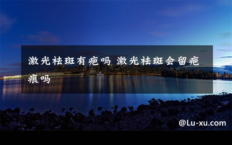 激光祛斑有疤吗 激光祛斑会留疤痕吗