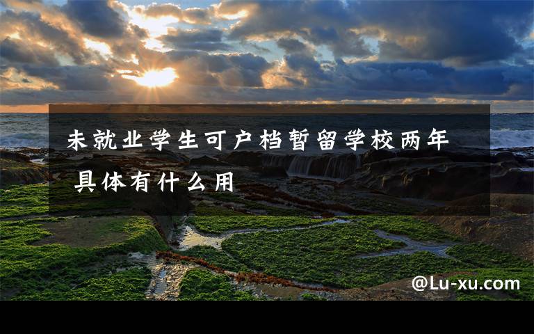 未就业学生可户档暂留学校两年 具体有什么用