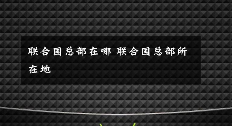 联合国总部在哪 联合国总部所在地
