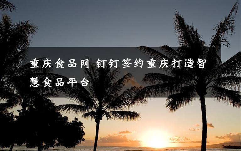 重庆食品网 钉钉签约重庆打造智慧食品平台