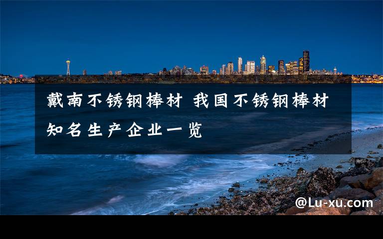 戴南不锈钢棒材 我国不锈钢棒材知名生产企业一览